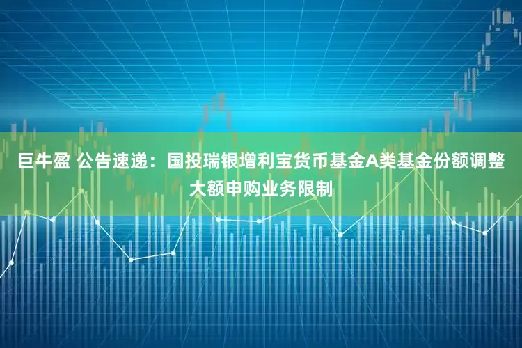 巨牛盈 公告速递：国投瑞银增利宝货币基金A类基金份额调整大额申购业务限制