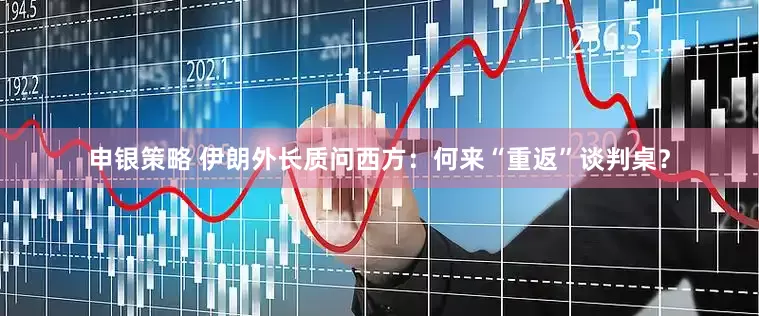 申银策略 伊朗外长质问西方：何来“重返”谈判桌？