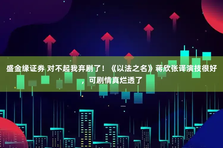 盛金缘证券 对不起我弃剧了！《以法之名》蒋欣张译演技很好，可剧情真烂透了