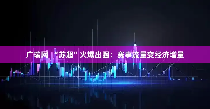 广瑞网  “苏超”火爆出圈：赛事流量变经济增量