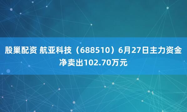 股巢配资 航亚科技（688510）6月27日主力资金净卖出102.70万元
