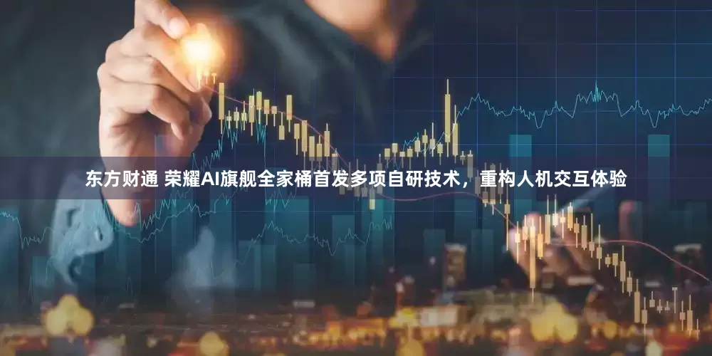东方财通 荣耀AI旗舰全家桶首发多项自研技术，重构人机交互体验
