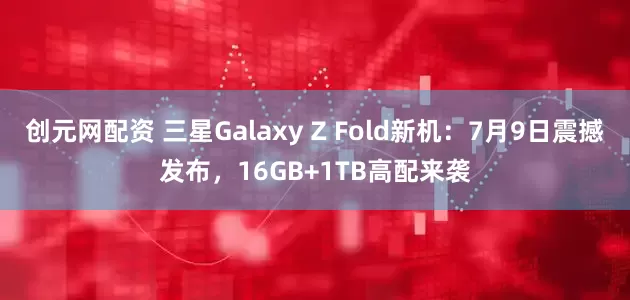创元网配资 三星Galaxy Z Fold新机：7月9日震撼发布，16GB+1TB高配来袭