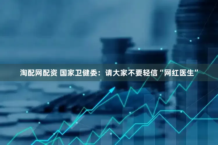淘配网配资 国家卫健委：请大家不要轻信“网红医生”