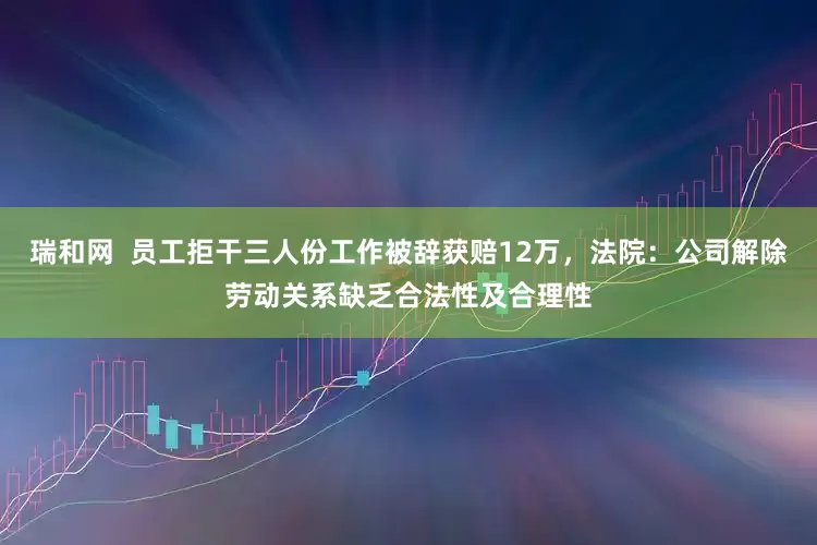 瑞和网  员工拒干三人份工作被辞获赔12万，法院：公司解除劳动关系缺乏合法性及合理性