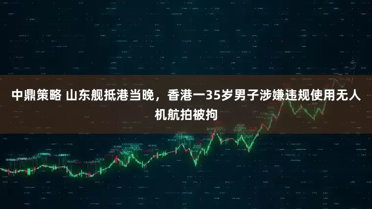 中鼎策略 山东舰抵港当晚，香港一35岁男子涉嫌违规使用无人机航拍被拘