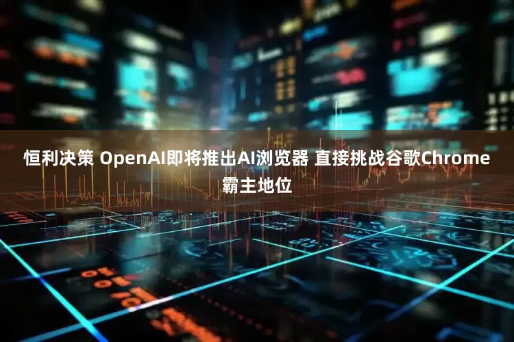 恒利决策 OpenAI即将推出AI浏览器 直接挑战谷歌Chrome霸主地位