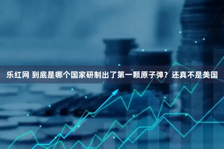 乐红网 到底是哪个国家研制出了第一颗原子弹？还真不是美国