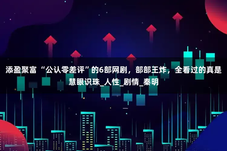 添盈聚富 “公认零差评”的6部网剧，部部王炸，全看过的真是慧眼识珠_人性_剧情_秦明