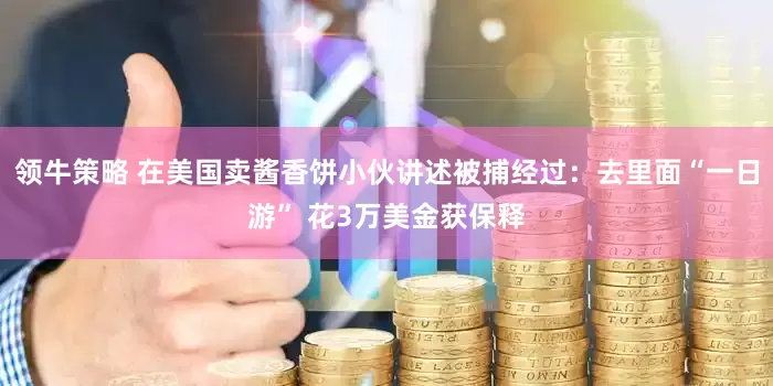领牛策略 在美国卖酱香饼小伙讲述被捕经过：去里面“一日游” 花3万美金获保释