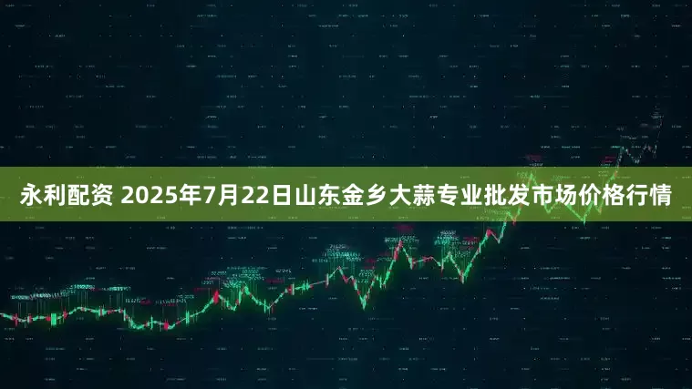 永利配资 2025年7月22日山东金乡大蒜专业批发市场价格行情
