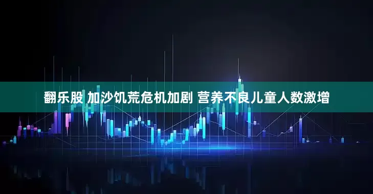 翻乐股 加沙饥荒危机加剧 营养不良儿童人数激增