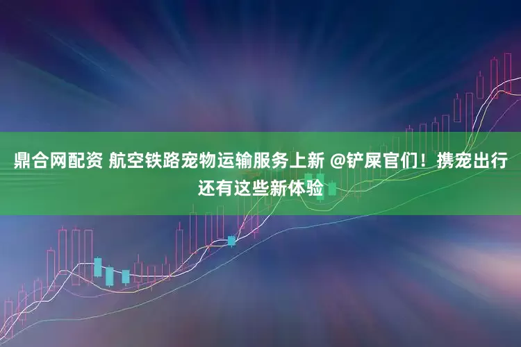 鼎合网配资 航空铁路宠物运输服务上新 @铲屎官们！携宠出行还有这些新体验