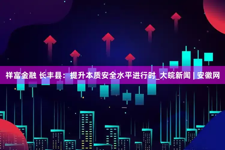祥富金融 长丰县：提升本质安全水平进行时_大皖新闻 | 安徽网