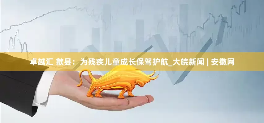 卓越汇 歙县：为残疾儿童成长保驾护航_大皖新闻 | 安徽网