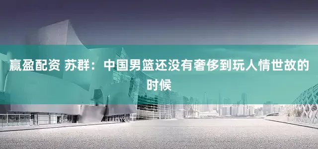 赢盈配资 苏群：中国男篮还没有奢侈到玩人情世故的时候