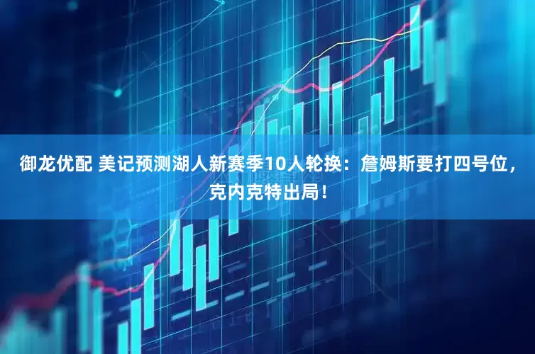 御龙优配 美记预测湖人新赛季10人轮换：詹姆斯要打四号位，克内克特出局！