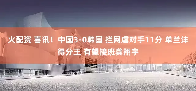 火配资 喜讯！中国3-0韩国 拦网虐对手11分 单兰沣得分王 有望接班龚翔宇