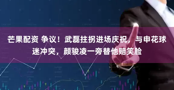 芒果配资 争议！武磊拄拐进场庆祝，与申花球迷冲突，颜骏凌一旁替他赔笑脸