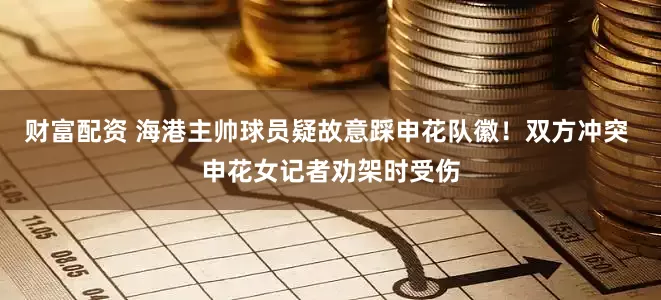 财富配资 海港主帅球员疑故意踩申花队徽！双方冲突 申花女记者劝架时受伤
