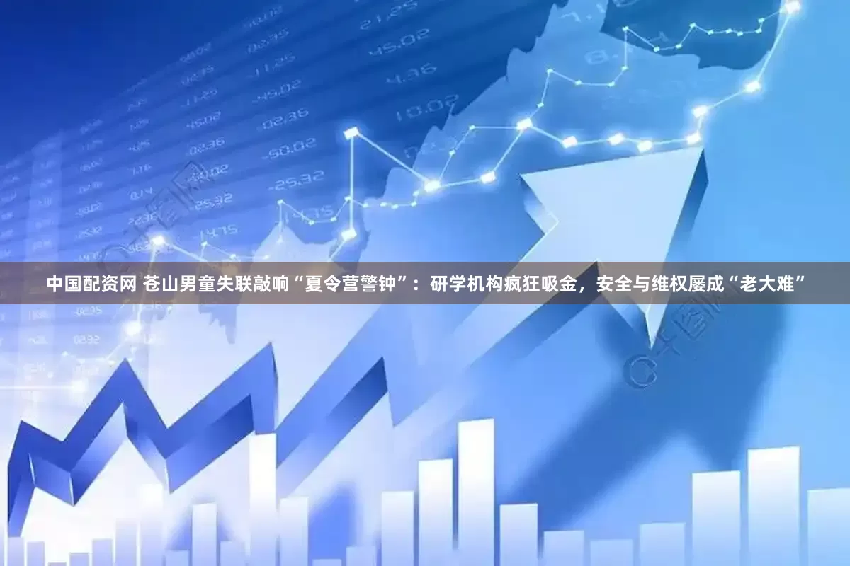 中国配资网 苍山男童失联敲响“夏令营警钟”：研学机构疯狂吸金，安全与维权屡成“老大难”