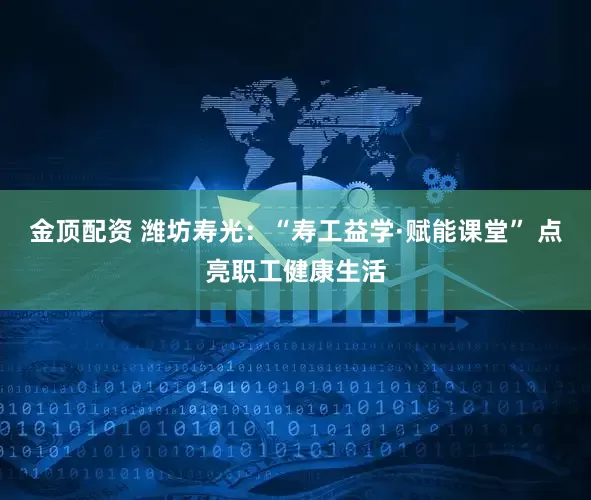 金顶配资 潍坊寿光：“寿工益学·赋能课堂” 点亮职工健康生活