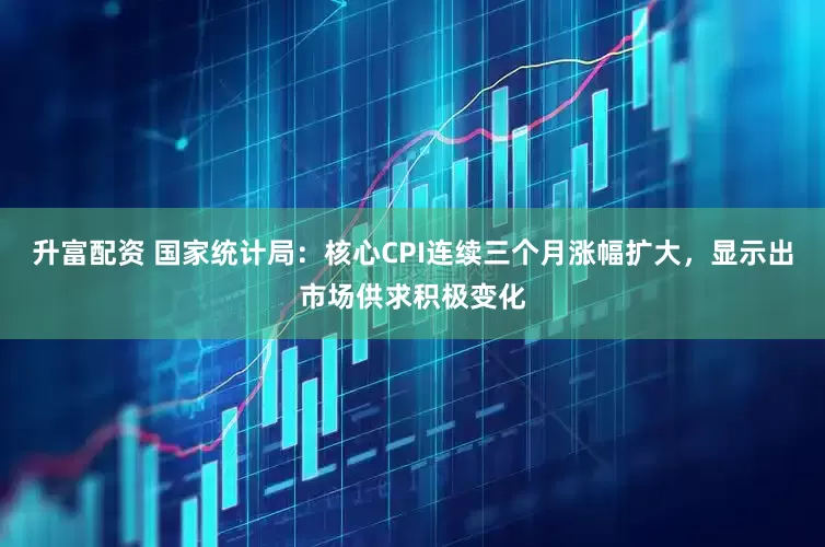 升富配资 国家统计局：核心CPI连续三个月涨幅扩大，显示出市场供求积极变化