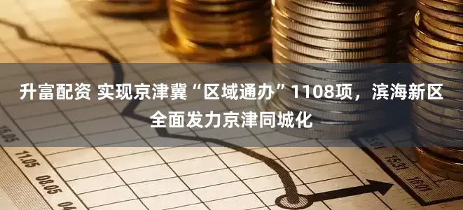 升富配资 实现京津冀“区域通办”1108项，滨海新区全面发力京津同城化