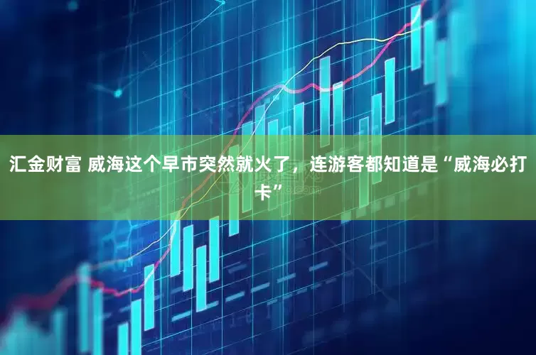 汇金财富 威海这个早市突然就火了，连游客都知道是“威海必打卡”