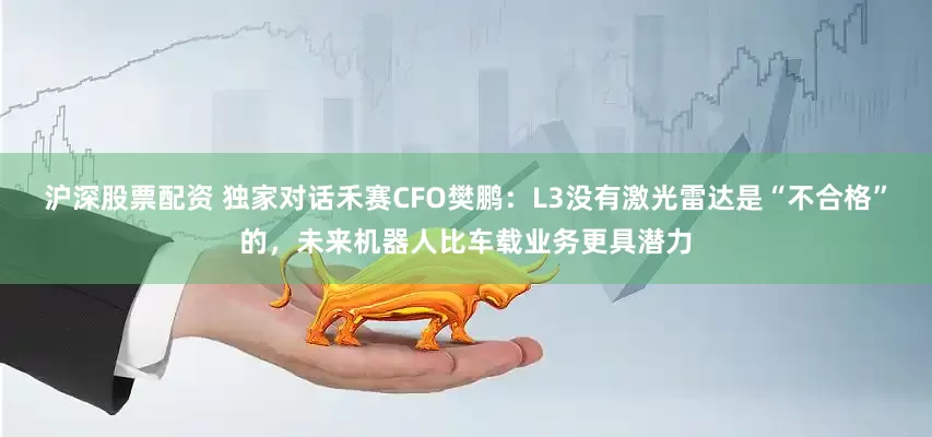 沪深股票配资 独家对话禾赛CFO樊鹏：L3没有激光雷达是“不合格”的，未来机器人比车载业务更具潜力