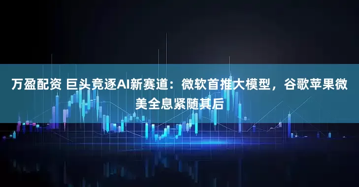 万盈配资 巨头竞逐AI新赛道：微软首推大模型，谷歌苹果微美全息紧随其后