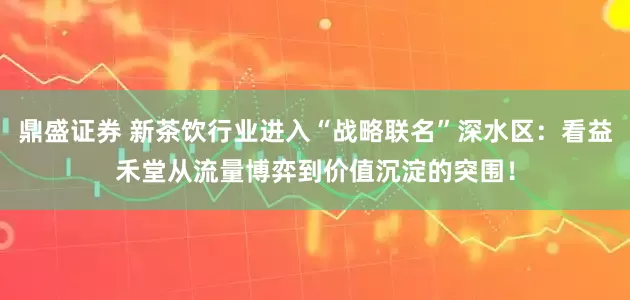鼎盛证券 新茶饮行业进入“战略联名”深水区：看益禾堂从流量博弈到价值沉淀的突围！