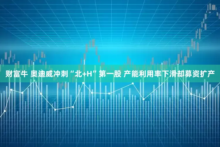 财富牛 奥迪威冲刺“北+H”第一股 产能利用率下滑却募资扩产