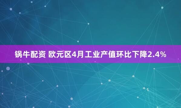 锅牛配资 欧元区4月工业产值环比下降2.4%