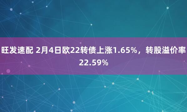 旺发速配 2月4日欧22转债上涨1.65%，转股溢价率22.59%