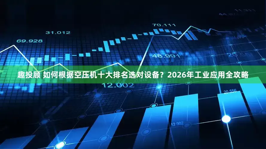 趣投顾 如何根据空压机十大排名选对设备？2026年工业应用全攻略