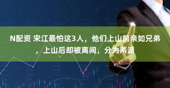 N配资 宋江最怕这3人，他们上山前亲如兄弟，上山后却被离间，分为两派