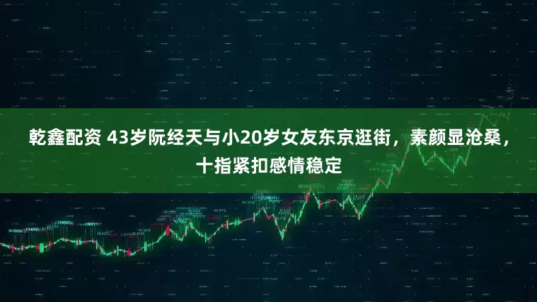 乾鑫配资 43岁阮经天与小20岁女友东京逛街,素颜显沧桑,十指紧扣感情稳定